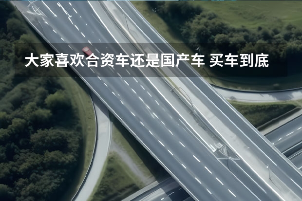 大家喜欢合资车还是国产车 买车到底是国产车还是合资车好