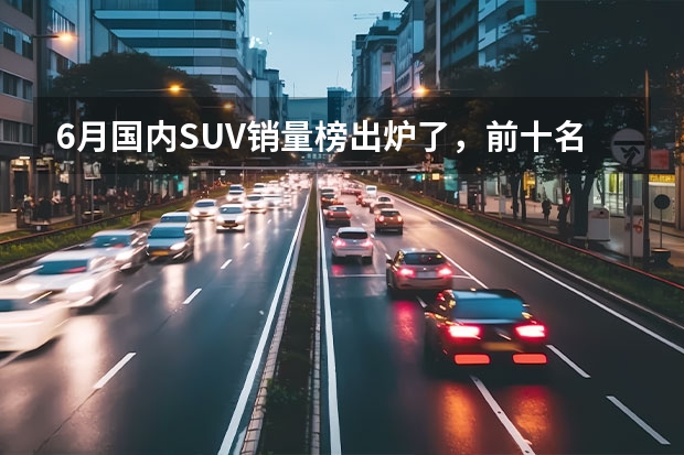 6月国内SUV销量榜出炉了，前十名中国产车与合资车各占一半（国产汽车品牌排行榜（国产车大全一览表））