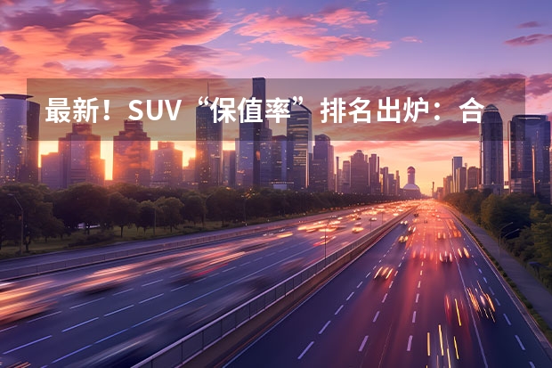 最新！SUV“保值率”排名出炉：合资车再次完胜，你的车排名第几 上半年轿车保值率排名：国产车完败，你的车排名第几？