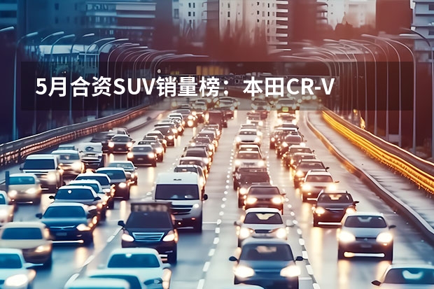 5月合资SUV销量榜：本田CR-V拿第一，汉兰达没上榜？（2023年5月SUV销量TOP20：自主“火力全开”）