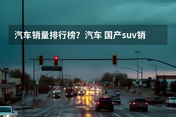 汽车销量排行榜？汽车 国产suv销量排行榜