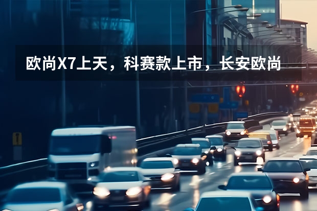 欧尚X7上天，科赛款上市，长安欧尚汽车号火箭还有哪些意义？