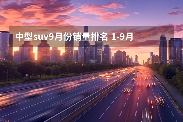 中型suv9月份销量排名 1-9月SUV销量总榜出炉！精品家用SUV就选这4款