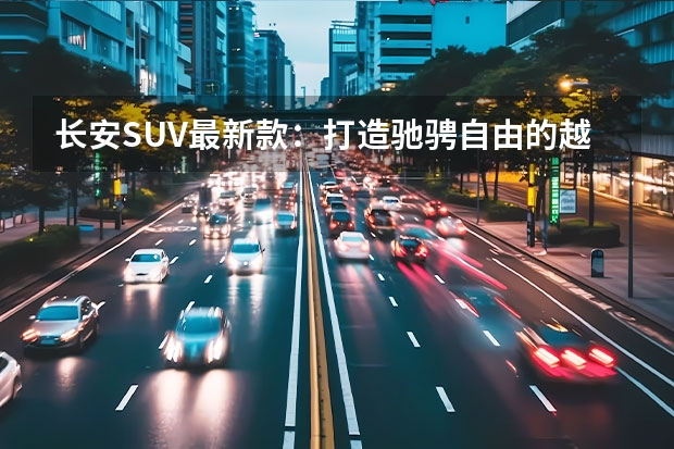 长安SUV最新款：打造驰骋自由的越野新时代 长安7座suv