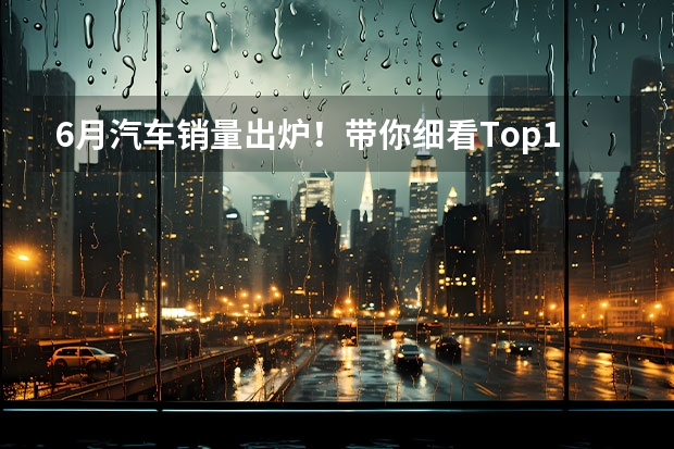 6月汽车销量出炉！带你细看Top10(4-1)（造车新势力6月销量公布！埃安继续领跑 理想首破3万）