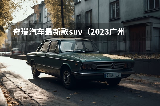 奇瑞汽车最新款suv（2023广州车展，奇瑞汽车有何看点？新能源战略见成效）