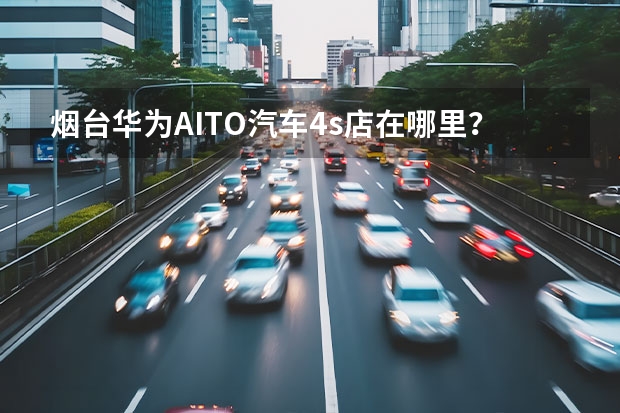 烟台华为AITO汽车4s店在哪里？