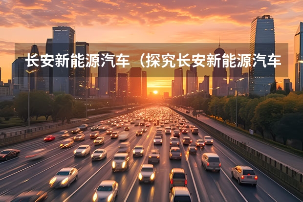 长安新能源汽车（探究长安新能源汽车的优缺点）