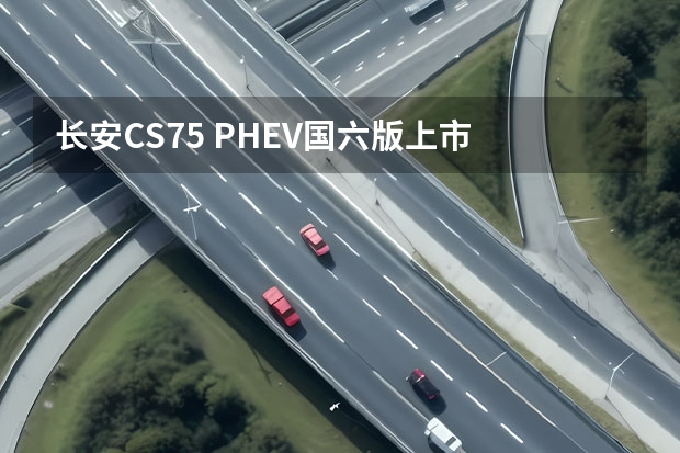 长安CS75 PHEV国六版上市 售价17.68万起，配置悬挂式中控屏（探索6万左右纯电动新能源汽车，选对的车才能让出行更环保）