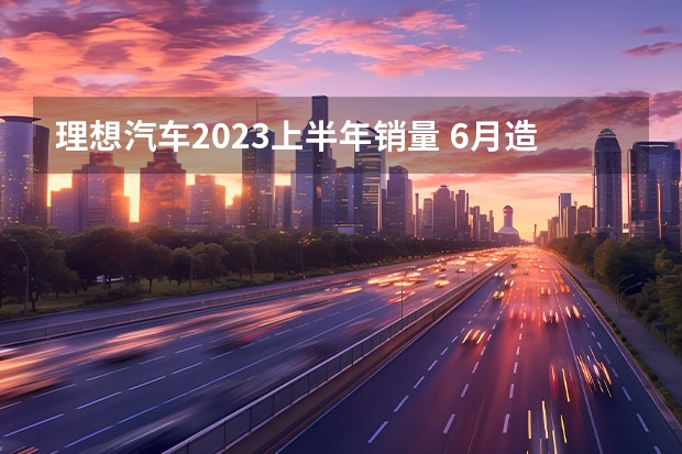 理想汽车2023上半年销量 6月造车新势力销量：理想破3万台，哪吒下滑，小鹏蓄力待发