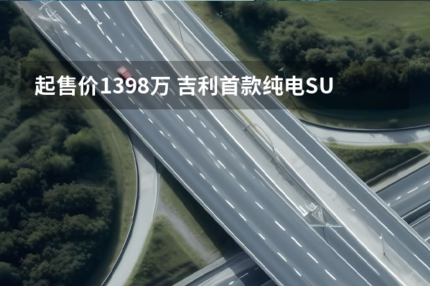 起售价13.98万 吉利首款纯电SUV几何C首发亮相（吉利几何C上市，续航500公里，补贴后12.98万-18.28万元）