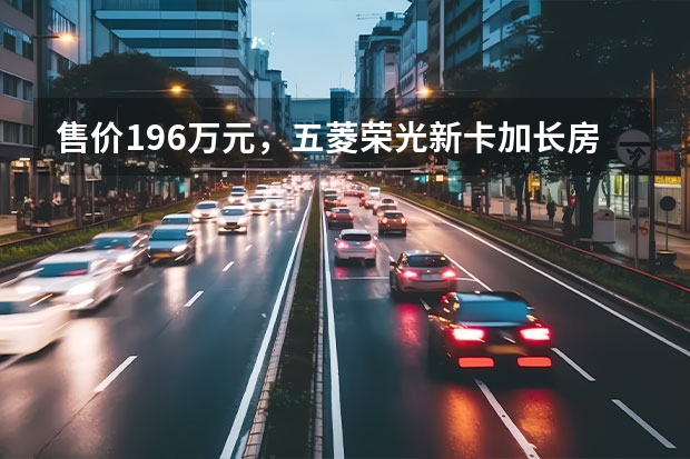 售价19.6万元，五菱荣光新卡加长房车上市（拉货好帮手，国六版五菱之光，售价3.48万）