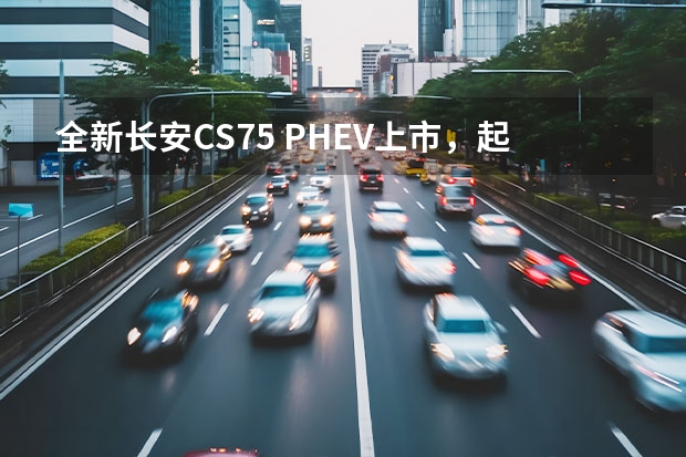 全新长安CS75 PHEV上市，起售价17.68万元（长安逸动、长安CS75长安新能源汽车）