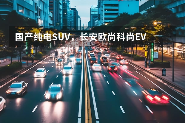 国产纯电SUV，长安欧尚科尚EV 冲击紧凑型SUV市场，长安欧尚X7 EV能否成为新能源市场黑马