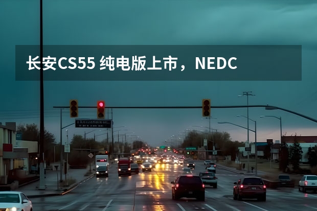 长安CS55 纯电版上市，NEDC续航605公里，15.99万起（605km续航+实用配置 长安新能源CS55纯电版购车手册）