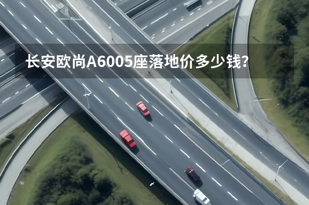 长安欧尚A6005座落地价多少钱？长安欧尚A600提车价