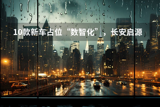 10款新车占位“数智化”，长安启源锁定150万辆新目标（重汽(重庆)轻型汽车有限公司与重庆长安新能源有限公司谁好）