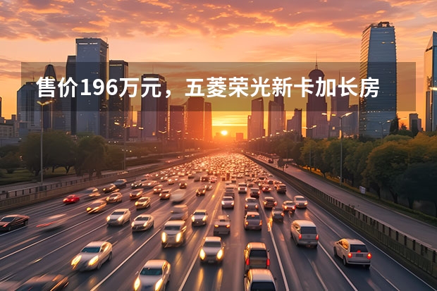 售价19.6万元，五菱荣光新卡加长房车上市 拉货好帮手，国六版五菱之光，售价3.48万